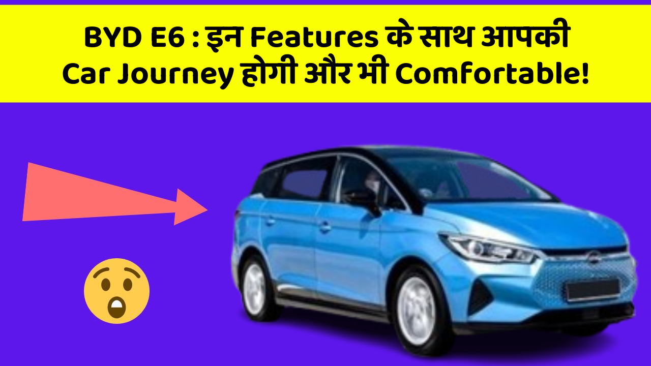 BYD E6: इन Features के साथ आपकी Car Journey होगी और भी Comfortable!